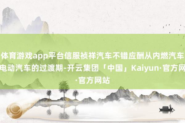 体育游戏app平台信服祯祥汽车不错应酬从内燃汽车向电动汽车的过渡期-开云集团「中国」Kaiyun·官方网站