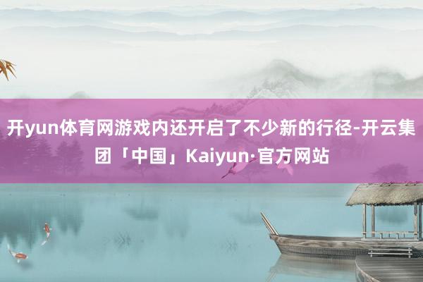 开yun体育网游戏内还开启了不少新的行径-开云集团「中国」Kaiyun·官方网站