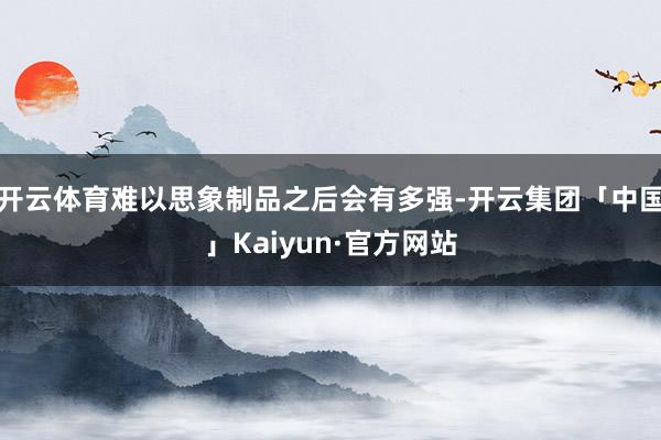 开云体育难以思象制品之后会有多强-开云集团「中国」Kaiyun·官方网站