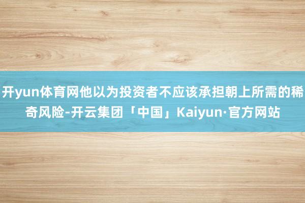 开yun体育网他以为投资者不应该承担朝上所需的稀奇风险-开云集团「中国」Kaiyun·官方网站