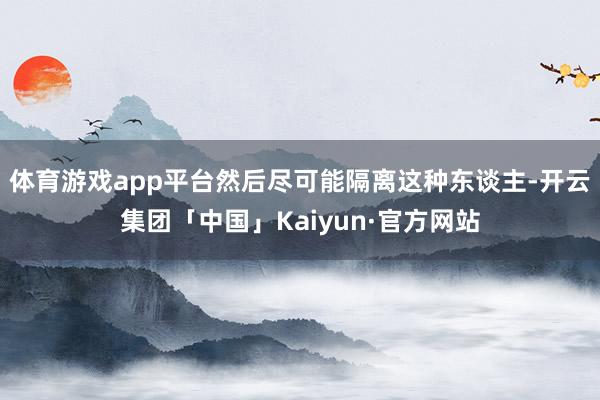 体育游戏app平台然后尽可能隔离这种东谈主-开云集团「中国」Kaiyun·官方网站