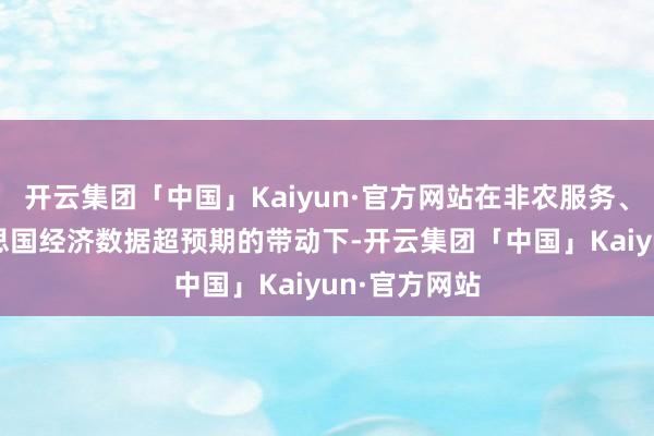 开云集团「中国」Kaiyun·官方网站在非农服务、PMI等好意思国经济数据超预期的带动下-开云集团「中国」Kaiyun·官方网站