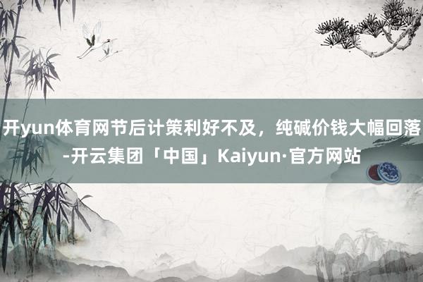 开yun体育网节后计策利好不及，纯碱价钱大幅回落-开云集团「中国」Kaiyun·官方网站