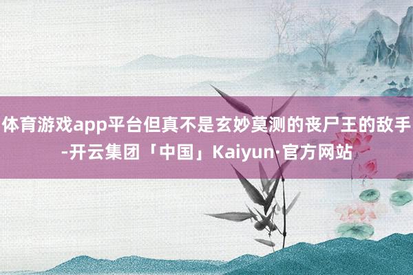 体育游戏app平台但真不是玄妙莫测的丧尸王的敌手-开云集团「中国」Kaiyun·官方网站