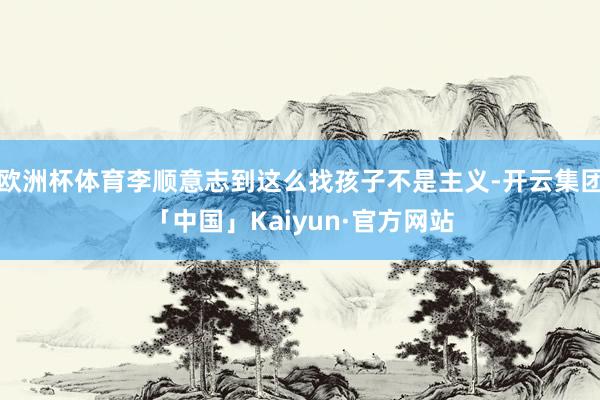 欧洲杯体育李顺意志到这么找孩子不是主义-开云集团「中国」Kaiyun·官方网站