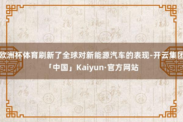 欧洲杯体育刷新了全球对新能源汽车的表现-开云集团「中国」Kaiyun·官方网站