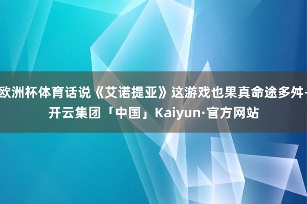 欧洲杯体育话说《艾诺提亚》这游戏也果真命途多舛-开云集团「中国」Kaiyun·官方网站