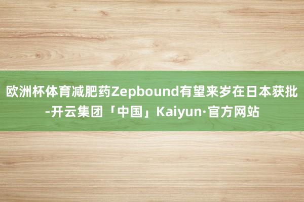 欧洲杯体育减肥药Zepbound有望来岁在日本获批-开云集团「中国」Kaiyun·官方网站