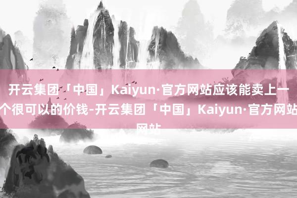 开云集团「中国」Kaiyun·官方网站应该能卖上一个很可以的价钱-开云集团「中国」Kaiyun·官方网站