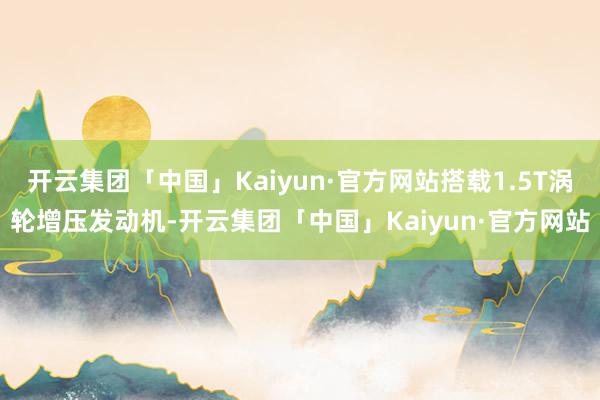 开云集团「中国」Kaiyun·官方网站搭载1.5T涡轮增压发动机-开云集团「中国」Kaiyun·官方网站