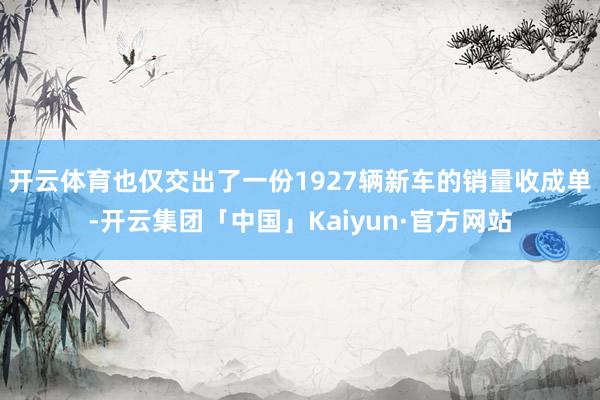 开云体育也仅交出了一份1927辆新车的销量收成单-开云集团「中国」Kaiyun·官方网站