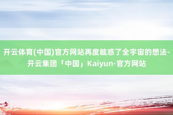 开云体育(中国)官方网站再度眩惑了全宇宙的想法-开云集团「中国」Kaiyun·官方网站