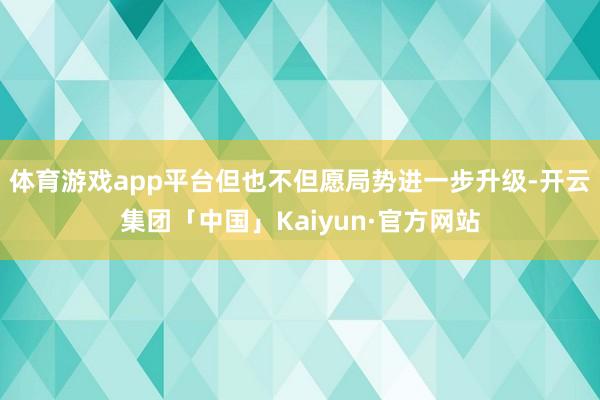 体育游戏app平台但也不但愿局势进一步升级-开云集团「中国」Kaiyun·官方网站