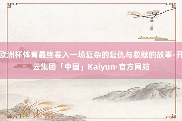 欧洲杯体育最终卷入一场复杂的复仇与救赎的故事-开云集团「中国」Kaiyun·官方网站