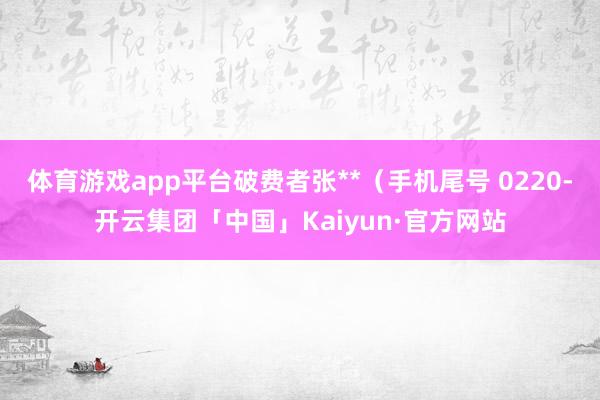 体育游戏app平台破费者张**（手机尾号 0220-开云集团「中国」Kaiyun·官方网站