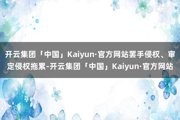 开云集团「中国」Kaiyun·官方网站罢手侵权、审定侵权拖累-开云集团「中国」Kaiyun·官方网站