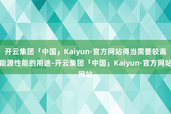 开云集团「中国」Kaiyun·官方网站得当需要较高能源性能的用途-开云集团「中国」Kaiyun·官方网站