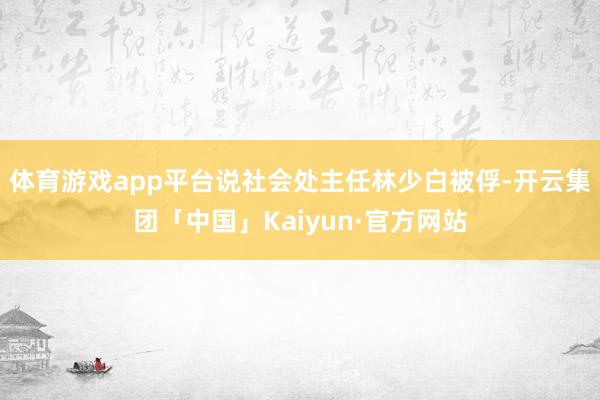 体育游戏app平台说社会处主任林少白被俘-开云集团「中国」K