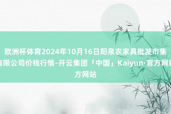 欧洲杯体育2024年10月16日阳泉农家具批发市集有限公司价钱行情-开云集团「中国」Kaiyun·官方网站