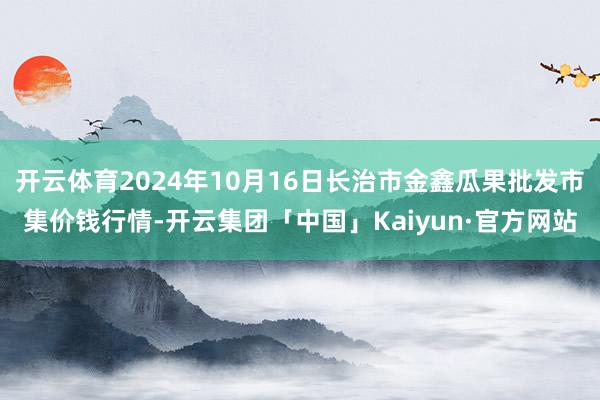 开云体育2024年10月16日长治市金鑫瓜果批发市集价钱行情