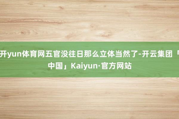 开yun体育网五官没往日那么立体当然了-开云集团「中国」Ka