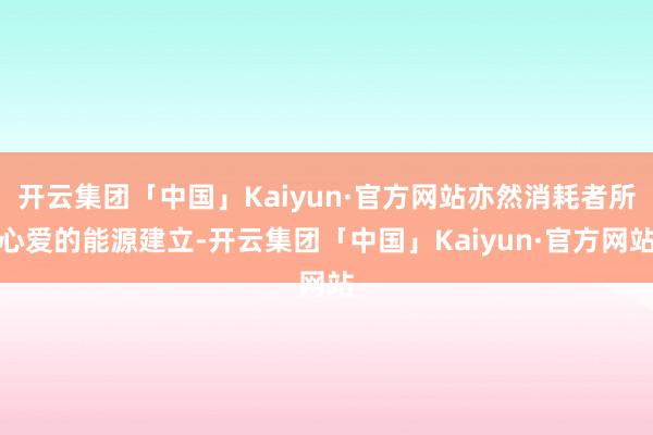 开云集团「中国」Kaiyun·官方网站亦然消耗者所心爱的能源