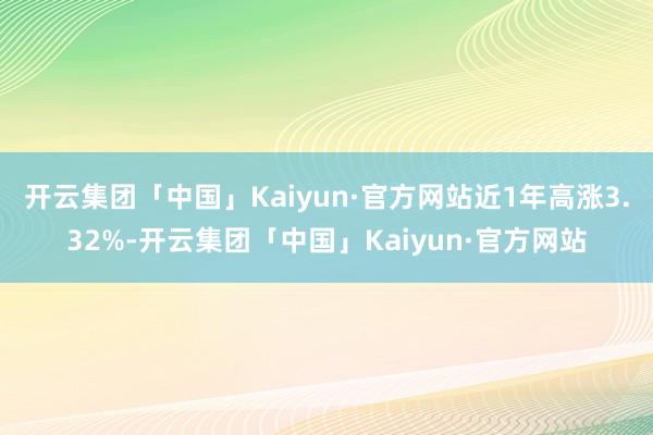 开云集团「中国」Kaiyun·官方网站近1年高涨3.32%-开云集团「中国」Kaiyun·官方网站