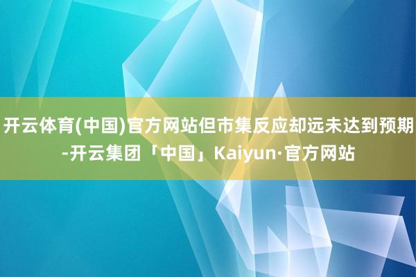 开云体育(中国)官方网站但市集反应却远未达到预期-开云集团「