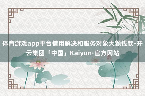 体育游戏app平台借用解决和服务对象大额钱款-开云集团「中国」Kaiyun·官方网站