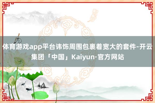 体育游戏app平台讳饰周围包裹着宽大的套件-开云集团「中国」Kaiyun·官方网站