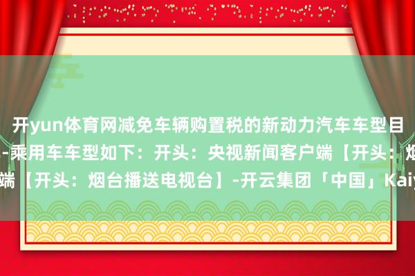 开yun体育网减免车辆购置税的新动力汽车车型目次（第十批）纯电动汽车-乘用车车型如下：开头：央视新闻客户端【开头：烟台播送电视台】-开云集团「中国」Kaiyun·官方网站