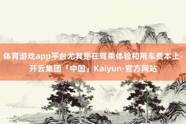 体育游戏app平台尤其是在驾乘体验和用车费本上-开云集团「中国」Kaiyun·官方网站