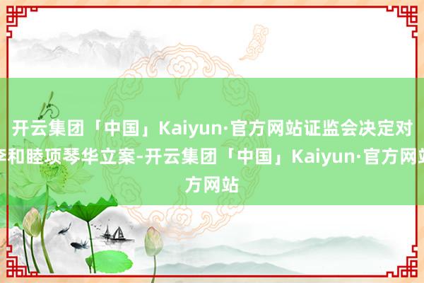 开云集团「中国」Kaiyun·官方网站证监会决定对李和睦项琴华立案-开云集团「中国」Kaiyun·官方网站