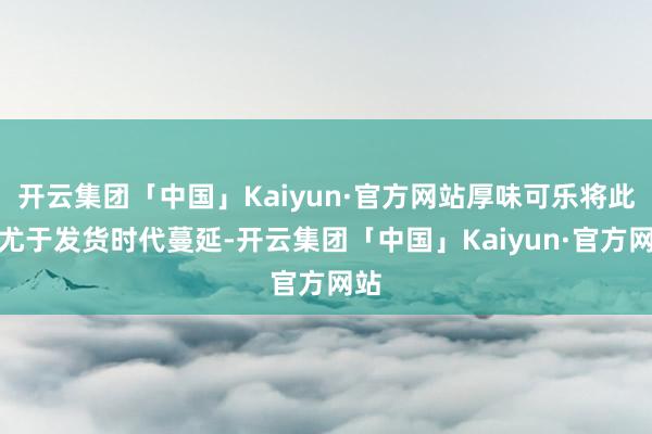 开云集团「中国」Kaiyun·官方网站厚味可乐将此怨尤于发货时代蔓延-开云集团「中国」Kaiyun·官方网站