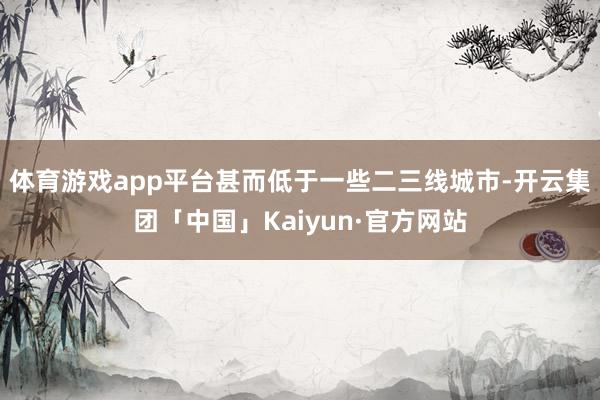 体育游戏app平台甚而低于一些二三线城市-开云集团「中国」Kaiyun·官方网站