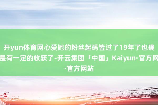 开yun体育网心爱她的粉丝起码皆过了19年了也确乎是有一定的收获了-开云集团「中国」Kaiyun·官方网站