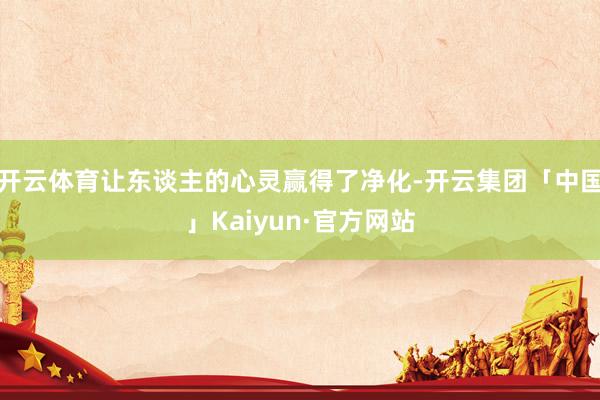 开云体育让东谈主的心灵赢得了净化-开云集团「中国」Kaiyun·官方网站