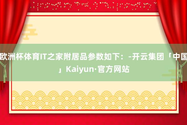 欧洲杯体育IT之家附居品参数如下：-开云集团「中国」Kaiyun·官方网站