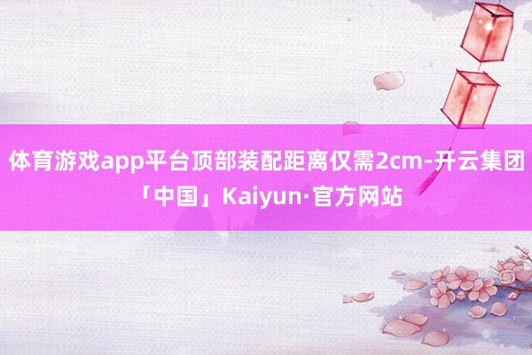 体育游戏app平台顶部装配距离仅需2cm-开云集团「中国」Kaiyun·官方网站