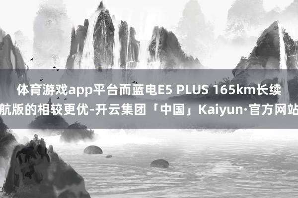 体育游戏app平台而蓝电E5 PLUS 165km长续航版的相较更优-开云集团「中国」Kaiyun·官方网站