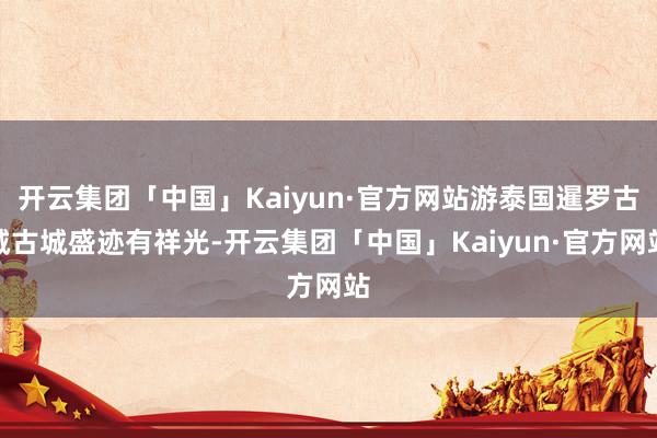 开云集团「中国」Kaiyun·官方网站游泰国暹罗古城古城盛迹