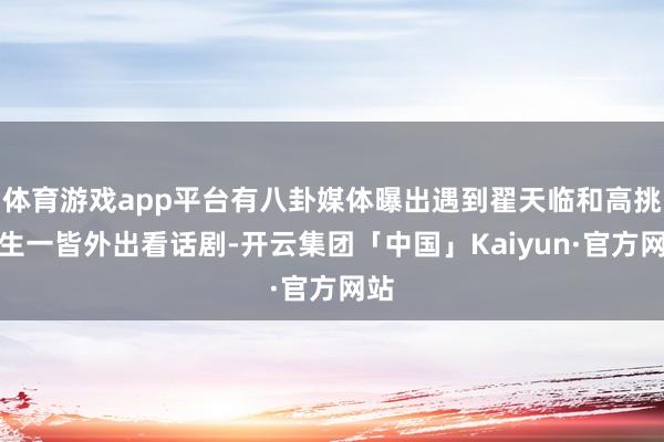 体育游戏app平台有八卦媒体曝出遇到翟天临和高挑女生一皆外出