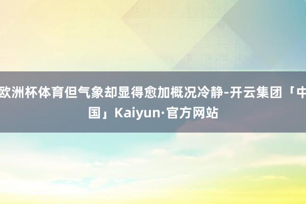 欧洲杯体育但气象却显得愈加概况冷静-开云集团「中国」Kaiy