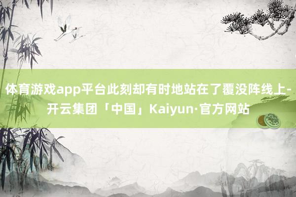 体育游戏app平台此刻却有时地站在了覆没阵线上-开云集团「中国」Kaiyun·官方网站