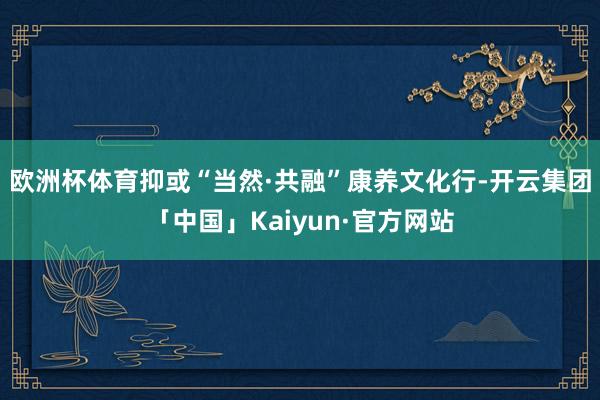 欧洲杯体育抑或“当然·共融”康养文化行-开云集团「中国」Kaiyun·官方网站