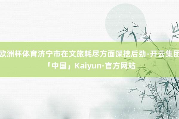 欧洲杯体育济宁市在文旅耗尽方面深挖后劲-开云集团「中国」Kaiyun·官方网站