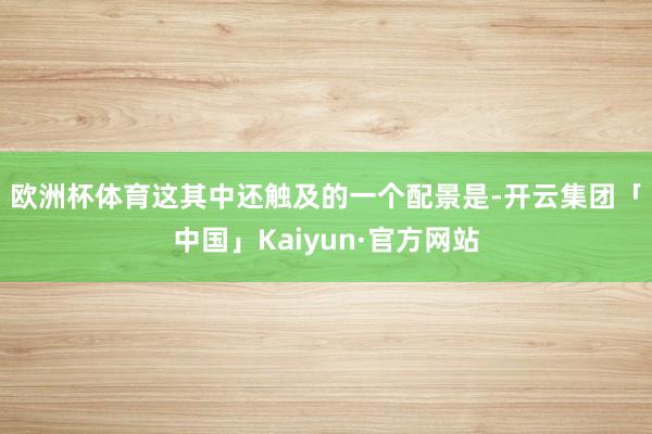 欧洲杯体育　　这其中还触及的一个配景是-开云集团「中国」Kaiyun·官方网站