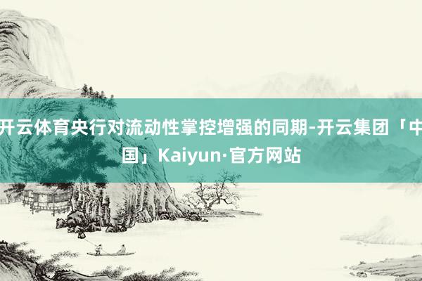 开云体育央行对流动性掌控增强的同期-开云集团「中国」Kaiyun·官方网站