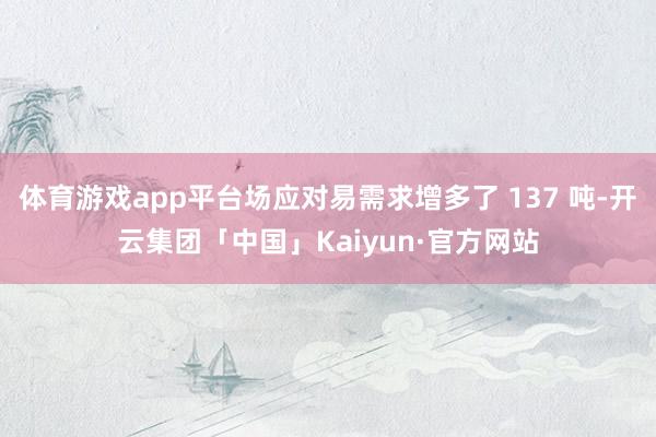 体育游戏app平台场应对易需求增多了 137 吨-开云集团「中国」Kaiyun·官方网站