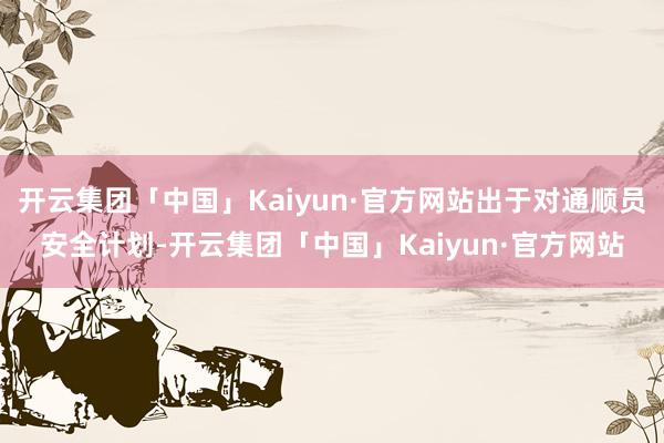 开云集团「中国」Kaiyun·官方网站出于对通顺员安全计划-